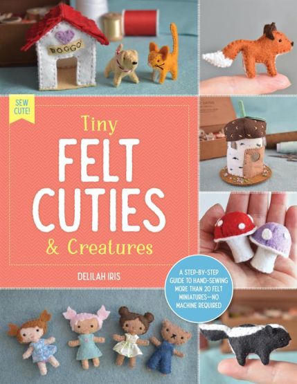 Tiny Felt Cuties & Creatures A Step-by-Step Guide to Handcrafting More Than 12 Felt Miniatures - No Machine Required - Sew Cute!